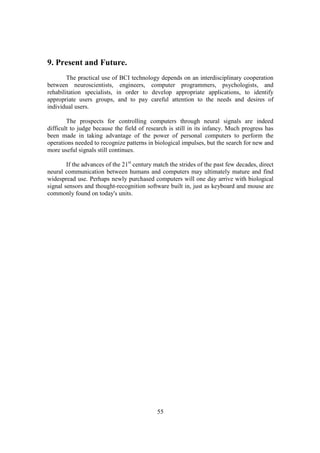 9. Present and Future.
        The practical use of BCI technology depends on an interdisciplinary cooperation
between neuroscientists, engineers, computer programmers, psychologists, and
rehabilitation specialists, in order to develop appropriate applications, to identify
appropriate users groups, and to pay careful attention to the needs and desires of
individual users.

        The prospects for controlling computers through neural signals are indeed
difficult to judge because the field of research is still in its infancy. Much progress has
been made in taking advantage of the power of personal computers to perform the
operations needed to recognize patterns in biological impulses, but the search for new and
more useful signals still continues.

        If the advances of the 21st century match the strides of the past few decades, direct
neural communication between humans and computers may ultimately mature and find
widespread use. Perhaps newly purchased computers will one day arrive with biological
signal sensors and thought-recognition software built in, just as keyboard and mouse are
commonly found on today's units.




                                             55
 