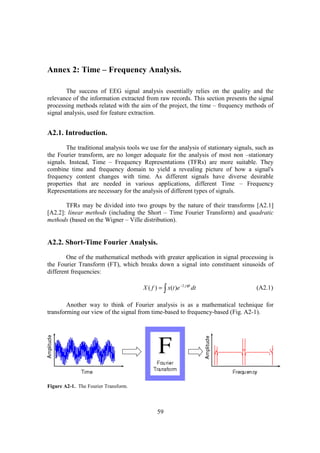 Annex 2: Time – Frequency Analysis.

        The success of EEG signal analysis essentially relies on the quality and the
relevance of the information extracted from raw records. This section presents the signal
processing methods related with the aim of the project, the time – frequency methods of
signal analysis, used for feature extraction.


A2.1. Introduction.
        The traditional analysis tools we use for the analysis of stationary signals, such as
the Fourier transform, are no longer adequate for the analysis of most non –stationary
signals. Instead, Time – Frequency Representations (TFRs) are more suitable. They
combine time and frequency domain to yield a revealing picture of how a signal's
frequency content changes with time. As different signals have diverse desirable
properties that are needed in various applications, different Time – Frequency
Representations are necessary for the analysis of different types of signals.

       TFRs may be divided into two groups by the nature of their transforms [A2.1]
[A2.2]: linear methods (including the Short – Time Fourier Transform) and quadratic
methods (based on the Wigner – Ville distribution).


A2.2. Short-Time Fourier Analysis.
        One of the mathematical methods with greater application in signal processing is
the Fourier Transform (FT), which breaks down a signal into constituent sinusoids of
different frequencies:

                                       X ( f ) = ∫ x(t )e −2 jπft dt                 (A2.1)

        Another way to think of Fourier analysis is as a mathematical technique for
transforming our view of the signal from time-based to frequency-based (Fig. A2-1).




Figure A2-1. The Fourier Transform.



                                              59
 