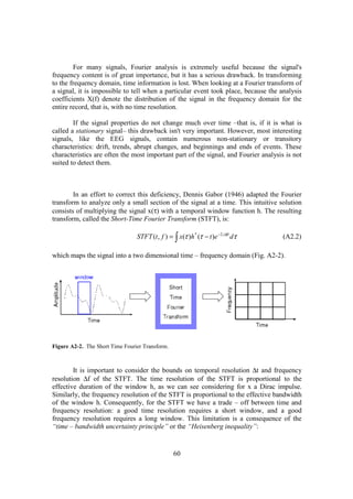 For many signals, Fourier analysis is extremely useful because the signal's
frequency content is of great importance, but it has a serious drawback. In transforming
to the frequency domain, time information is lost. When looking at a Fourier transform of
a signal, it is impossible to tell when a particular event took place, because the analysis
coefficients X(f) denote the distribution of the signal in the frequency domain for the
entire record, that is, with no time resolution.

        If the signal properties do not change much over time –that is, if it is what is
called a stationary signal– this drawback isn't very important. However, most interesting
signals, like the EEG signals, contain numerous non-stationary or transitory
characteristics: drift, trends, abrupt changes, and beginnings and ends of events. These
characteristics are often the most important part of the signal, and Fourier analysis is not
suited to detect them.



        In an effort to correct this deficiency, Dennis Gabor (1946) adapted the Fourier
transform to analyze only a small section of the signal at a time. This intuitive solution
consists of multiplying the signal x(τ) with a temporal window function h. The resulting
transform, called the Short-Time Fourier Transform (STFT), is:

                                 STFT (t , f ) = ∫ x(τ )h * (τ − t )e −2 jπft dτ     (A2.2)

which maps the signal into a two dimensional time – frequency domain (Fig. A2-2).




Figure A2-2. The Short Time Fourier Transform.



        It is important to consider the bounds on temporal resolution ∆t and frequency
resolution ∆f of the STFT. The time resolution of the STFT is proportional to the
effective duration of the window h, as we can see considering for x a Dirac impulse.
Similarly, the frequency resolution of the STFT is proportional to the effective bandwidth
of the window h. Consequently, for the STFT we have a trade – off between time and
frequency resolution: a good time resolution requires a short window, and a good
frequency resolution requires a long window. This limitation is a consequence of the
“time – bandwidth uncertainty principle” or the “Heisenberg inequality”:


                                                  60
 