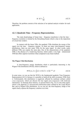 1
                                         ∆t ⋅ ∆f ≥                                  (A2.3)
                                                     4π

Therefore, the problem consists of the selection of an optimal analysis window for each
application.



A2. 3. Quadratic Time – Frequency Representations.

        The main disadvantage of linear time – frequency transforms is that the time –
frequency resolution is limited by the Heisenberg bound, which is due to the imposition
of a local time window.

        In contrast with the linear TFRs, the quadratic TFRs distribute the energy of the
signal over the time – frequency domain. As there are many time-frequency energy
distributions, there are also many TFRs for the same signal. In other words, many
different TFRs can explain the same data. One of the characteristics of the quadratic
TFRs is the absence of a windowing function, which yields a very high – dimensional
TFR that offers superior resolution when compared to any linear method.



The Wigner-Ville Distribution

      A time-frequency energy distribution which is particularly interesting is the
Wigner-Ville distribution (WVD), which is defined as:

                       WVD x (t , f ) = ∫ x(t + τ 2 )x * (t − τ 2 )e −2πft dτ       (A2.4)

In some sense, we can say that the WVD is the fundamental quadratic Time Frequency
Representation [A2.1], because it is possible to build all the shift covariance TFRs from
it. Unfortunately, this distribution is negatively affected by nonlinear artifacts called
cross-components, which can obscure the true signal auto-components with irrelevant
information. To illustrate these features, we present below (Fig. A2-3) a bat chirp signal,
which is the digitized 2.5 microsecond echolocation pulse emitted by the Large Brown
Bat, and its Wigner-Ville distribution. As we can see, the time-frequency image of the
signal clearly exposes the frequency variation over time.




                                                61
 