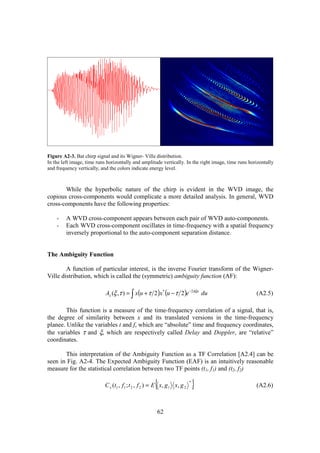 Figure A2-3. Bat chirp signal and its Wigner- Ville distribution.
In the left image, time runs horizontally and amplitude vertically. In the right image, time runs horizontally
and frequency vertically, and the colors indicate energy level.



       While the hyperbolic nature of the chirp is evident in the WVD image, the
copious cross-components would complicate a more detailed analysis. In general, WVD
cross-components have the following properties:

    -    A WVD cross-component appears between each pair of WVD auto-components.
    -    Each WVD cross-component oscillates in time-frequency with a spatial frequency
         inversely proportional to the auto-component separation distance.


The Ambiguity Function

        A function of particular interest, is the inverse Fourier transform of the Wigner-
Ville distribution, which is called the (symmetric) ambiguity function (AF):

                            Ax (ξ ,τ ) = ∫ x(u + τ 2 )x * (u − τ 2 )e −2πξu du                       (A2.5)

        This function is a measure of the time-frequency correlation of a signal, that is,
the degree of similarity between x and its translated versions in the time-frequency
planee. Unlike the variables t and f, which are “absolute” time and frequency coordinates,
the variables τ and ξ, which are respectively called Delay and Doppler, are “relative”
coordinates.

       This interpretation of the Ambiguity Function as a TF Correlation [A2.4] can be
seen in Fig. A2-4. The Expected Ambiguity Function (EAF) is an intuitively reasonable
measure for the statistical correlation between two TF points (t1, f1) and (t2, f2)

                                                       {
                            C x (t1 , f 1 ; t 2 , f 2 ) = E x, g1 x, g 2
                                                                           *
                                                                               }                     (A2.6)



                                                        62
 
