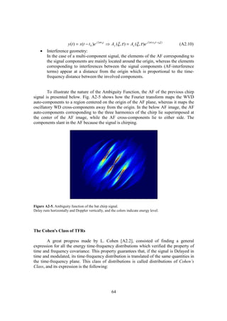 y (t ) = x(t − t 0 )e j 2πν 0t ⇒ Ay (ξ ,τ ) = Ax (ξ ,τ )e j 2π (ν 0τ −t0ξ )   (A2.10)
    •    Interference geometry:
         In the case of a multi-component signal, the elements of the AF corresponding to
         the signal components are mainly located around the origin, whereas the elements
         corresponding to interferences between the signal components (AF-interference
         terms) appear at a distance from the origin which is proportional to the time-
         frequency distance between the involved components.


        To illustrate the nature of the Ambiguity Function, the AF of the previous chirp
signal is presented below. Fig. A2-5 shows how the Fourier transform maps the WVD
auto-components to a region centered on the origin of the AF plane, whereas it maps the
oscillatory WD cross-components away from the origin. In the below AF image, the AF
auto-components corresponding to the three harmonics of the chirp lie superimposed at
the center of the AF image, while the AF cross-components lie to either side. The
components slant in the AF because the signal is chirping.




Figure A2-5. Ambiguity function of the bat chirp signal.
Delay runs horizontally and Doppler vertically, and the colors indicate energy level.




The Cohen's Class of TFRs

        A great progress made by L. Cohen [A2.2], consisted of finding a general
expression for all the energy time-frequency distributions which verified the property of
time and frequency covariance. This property guarantees that, if the signal is Delayed in
time and modulated, its time-frequency distribution is translated of the same quantities in
the time-frequency plane. This class of distributions is called distributions of Cohen’s
Class, and its expression is the following:




                                                         64
 