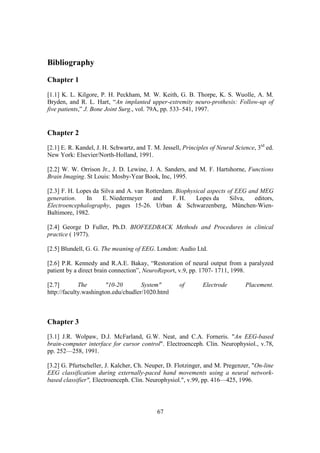 Bibliography

Chapter 1
[1.1] K. L. Kilgore, P. H. Peckham, M. W. Keith, G. B. Thorpe, K. S. Wuolle, A. M.
Bryden, and R. L. Hart, “An implanted upper-extremity neuro-prothesis: Follow-up of
five patients,” J. Bone Joint Surg., vol. 79A, pp. 533–541, 1997.


Chapter 2
[2.1] E. R. Kandel, J. H. Schwartz, and T. M. Jessell, Principles of Neural Science, 3rd ed.
New York: Elsevier/North-Holland, 1991.

[2.2] W. W. Orrison Jr., J. D. Lewine, J. A. Sanders, and M. F. Hartshorne, Functions
Brain Imaging. St Louis: Mosby-Year Book, Inc, 1995.

[2.3] F. H. Lopes da Silva and A. van Rotterdam. Biophysical aspects of EEG and MEG
generation.    In     E. Niedermeyer    and    F. H.    Lopes da      Silva,  editors,
Electroencephalography, pages 15-26. Urban & Schwarzenberg, München-Wien-
Baltimore, 1982.

[2.4] George D Fuller, Ph.D. BIOFEEDBACK Methods and Procedures in clinical
practice ( 1977).

[2.5] Blundell, G. G. The meaning of EEG. London: Audio Ltd.

[2.6] P.R. Kennedy and R.A.E. Bakay, “Restoration of neural output from a paralyzed
patient by a direct brain connection”, NeuroReport, v.9, pp. 1707- 1711, 1998.

[2.7]        The       "10-20        System"         of        Electrode        Placement.
http://faculty.washington.edu/chudler/1020.html



Chapter 3
[3.1] J.R. Wolpaw, D.J. McFarland, G.W. Neat, and C.A. Forneris. "An EEG-based
brain-computer interface for cursor control". Electroenceph. Clin. Neurophysiol., v.78,
pp. 252—258, 1991.

[3.2] G. Pfurtscheller, J. Kalcher, Ch. Neuper, D. Flotzinger, and M. Pregenzer, "On-line
EEG classification during externally-paced hand movements using a neural network-
based classifier", Electroenceph. Clin. Neurophysiol.", v.99, pp. 416—425, 1996.




                                            67
 