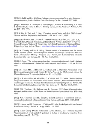 [3.3] J.M. Belsh and P.L. Schiffman (editors), Amyotrophic lateral sclerosis: diagnosis
and management for the clinician, Futura Publishing Co., Inc., Armonk, NY, 1996.

[3.4] N. Birbaumer, N. Ghanayim, T. Hinterberger, I. Iversen, B. Kotchoubey, A. Kubler,
J. Perelmouter, E. Taub, H. Flor. "A Spelling Device for the Paralysed". Nature, v.398,
pp. 297—298, 1999.

[3.5] S. Lin, Y. Tsai, and C Liou, "Conscious mental tasks and their EEG signals",
Medical and Biol. Engineering and Comput., v.31, pp. 421—425, 1993.

[3.6] BRAIN-COMPUTER INTERFACES FOR COMMUNICATION AND CONTROL,
Gerwin Schalk, Dennis J. McFarland, and Jonathan R. Wolpaw, Laboratory of Nervous
System Disorders, Wadsworth Center, New York State Department of Health and State
University of New York at Albany: http://newton.bme.columbia.edu/wolpaw.html

[3.7] P.R. Kennedy and R.A.E. Bakay, “Direct control of a computer from the human
central nervous system”, Brain-Computer Interface Technology: Theory and Practice:
First International Meeting Program and Papers,The Rensselaerville Institute,
Rensselaerville, New York, pp. 65—70, June 16-20, 1999.

[3.8] E.E. Sutter, “The brain response interface: communication through visually-induced
electrical brain responses", Journal of Microcomputer Applications, v. 15, pp. 31—45,
1992.

[3.9] K.S. Jones, M.S. Middendorf, G. Calhoun, and G. McMillan, "Evaluation of an
Electroencephalographic-based Control Device", Proc. of the 42nd Annual Mtg of the
Human Factors and Ergonomics Society, pp. 491—495, 1998.

[3.10] M.S. Middendorf, G. McMillan, G. Calhoun, and K.S. Jones, “Brain-computer
interfaces based on the steady-state visual-evoked response”, Brain-Computer Interface
Technology: Theory and Practice: First International Meeting Program and Papers, The
Rensselaerville Institute, Rensselaerville, New York, pp. 78—82, June 16-20, 1999.

[3.11] T.M. Vaughan, J.R. Wolpaw, and E. Donchin, "EEG-Based Communication:
Prospects and Problems", IEEE Trans. on Rehabilitation Engineering,4:4,pp. 425—430,
1996.

[3.12] R.M. Chapman and H.R. Bragdon, Evoked responses to numerical and non-
numerical visual stimuli while problem solving, Nature, v.203, pp. 1155 - 1157, 1964.

[3.13] S. Sutton and M. Braren and J. Zublin and E. John, Evoked potential correlates of
stimulus uncertainty, Science, v.150, pp. 1187 - 1188, 1965.

[3.14] Marco Onofrj, Donato Melchionda, Astrid Thomas, and Tommaso Fulgente,
“Reappearance of event-related P3 potential in locked-in syndrome”, Cognitive Brain
Research, v.4, pp. 95 – 7 , 1996.



                                           68
 