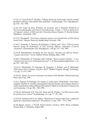 [3.15] L.A. Farwell and E. Donchin, “Talking off the top of the head: toward a mental
prosthesis utilizing event-related brain potentials”, Electroenceph. Clin. Neurophysiol.,
pp. 510—523, 1988.

[3.16] F.H. Lopes da Silva, W.Storm van Leeuwen, and A. Remond, Handbook of
Electroencephalography and Clinical Neurophysiology: Volume 2, Clinical Applications
of Computer Analysis of EEG and other Neurophysiological Signals, N. Elsevier Science
Publishers}, Amsterdam, 1986.

[3.17] S. Devulapalli. "Non-linear component analysis and classification of EEG during
mental tasks". Masters Thesis at Colorado State University, 1996.

[3.18] T. Fernandez, T. Harmony, M. Rodriguez, J. Bernal, and J. Silva. "EEG activation
patterns during the performance of tasks involving different components of mental
calculation". Electroenceph. Clin. Neurophysiol., v.94, pp. 175—182, 1995.

[3.19] B. Schneiderman. Designing the user interface: Strategies for effective human-
computer interaction. 3 rd ed., Addison Wesley, Reading, Mass., 1998.

[3.20] G. Pfurtscheller, D. Flotzinger, and J. Kalcher, "Brain-computer Interface – a new
communication device for handicapped persons", J. of MicrocomputerApplications, v.16,
pp. 293—299, 1993.

 [3.21] G. Pfurtscheller, D. Flotzinger, M. Pregenzer, J. Wolpaw, and D. McFarland.
"EEG-based Brain Computer Interface (BCI)". Medical Progress through Technology,
v.21, pp. 111-121, 1996.

[3.22] P.L. Nunez. Neocortical Dynamics and Human EEG Rhythms. Oxford University
Press, New York, 1995.

[3.23] J. Kalcher, D. Flotzinger, Ch. Neuper, S. Golly, and G. Pfurtscheller, “Graz brain-
computer interface II: towards communication between humans and computers based on
online classification of three different EEG patterns",Medical and Biological Engineering
and Computing, v.34, pp. 382—388, 1996.

[3.24] D.J. McFarland, G.W. Neat, R.F. Read, and J.R. Wolpaw, "An EEG-based method
for graded cursor control", Psychobiology, 21:1, pp. 77—81, 1993.

[3.25] P.R. Kennedy and R.A.E. Bakay, “Restoration of neural output from a paralyzed
patient by a direct brain connection”, NeuroReport, v.9, pp. 1707— 1711, 1998.

[3.26] Bayliss, Jessica. A Flexible Brain-Computer Interface. Ph.D. Thesis, Computer
Science Dept., U. Rochester, August 2001




                                           69
 