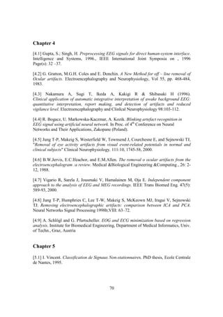 Chapter 4
[4.1] Gupta, S.; Singh, H. Preprocessing EEG signals for direct human-system interface.
Intelligence and Systems, 1996., IEEE International Joint Symposia on , 1996
Page(s): 32 –37.

[4.2] G. Gratton, M.G.H. Coles and E. Donchin. A New Method for off – line removal of
Ocular artifacts. Electroencephalography and Neurophysiology, Vol 55, pp. 468-484,
1983.

[4.3] Nakamura A, Sugi T, Ikeda A, Kakigi R & Shibasaki H (1996).
Clinical application of automatic integrative interpretation of awake background EEG:
quantitative interpretation, report making, and detection of artifacts and reduced
vigilance level. Electroencephalography and ClinIcal Neurophysiology 98:103-112.

[4.4] R. Bogacz, U. Markowska-Kaczmar, A. Kozik. Blinking artefact recognition in
EEG signal using artificial neural network. In Proc. of 4th Conference on Neural
Networks and Their Applications, Zakopane (Poland).

[4.5] Jung T-P, Makeig S, Westerfield W, Townsend J, Courchesne E, and Sejnowski TJ,
"Removal of eye activity artifacts from visual event-related potentials in normal and
clinical subjects" Clinical Neurophysiology, 111:10, 1745-58, 2000.

[4.6] B.W.Jervis, E.C.Ifeachor, and E.M.Allen. The removal o ocular artifacts from the
electroencephalogram :a review. Medical &Biological Engineering &Computing , 26: 2-
12, 1988.

[4.7] Vigario R, Sarela J, Jousmaki V, Hamalainen M, Oja E. Independent component
approach to the analysis of EEG and MEG recordings. IEEE Trans Biomed Eng. 47(5):
589-93, 2000.

[4.8] Jung T-P, Humphries C, Lee T-W, Makeig S, McKeown MJ, Iragui V, Sejnowski
TJ. Removing electroencephalographic artifacts: comparison between ICA and PCA.
Neural Networks Signal Processing 1998b;VIII: 63–72.

[4.9] A. Schlögl and G. Pfurtscheller. EOG and ECG minimization based on regression
analysis. Institute for Biomedical Engineering, Department of Medical Informatics, Univ.
of Techn., Graz, Austria


Chapter 5

[5.1] I. Vincent. Classification de Signaux Non-stationnaires. PhD thesis, Ecole Centrale
de Nantes, 1995.




                                           70
 