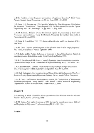[5.2] P. Flandrin. A time-frequency formulation of optimum detection." IEEE Trans.
Acoust., Speech, Signal Processing, vol. 36, no. 9, pp. 1377-1384, 1988

[5.3] Atlas, L., J. Droppo, and J. McLaughlin, "Optimizing Time-Frequency Distributions
for Automatic Classification". Proceedings of SPIE The International Society for Optical
Engineering, Vol. 3162, San Diego, CA, pp. 161-171, July, 1997.

[5.4] D. Korosec. Analysis of one-dimensional signals by processing of their time-
Frequency representations. Thèse de Doctorat, Université de Maribor, Université de
Nantes (cotutelle), mai 1999.

[5.5] Duda, R. O. and Hart, P. E. 1973. Pattern Classification and Scene Analysis. Wiley,
New York.

[5.6] M. Davy, "Noyaux optimises pour la classification dans le plan temps-frequence”.
PhD Thesis, Université de Nantes, septembre 2000.

[5.7] P. Leluc and R. Pantais. Influence of Connexity in Signal Clasification. Raport de
stage de recherche de troisième année, Ecole Centrale de Nantes, 1999.

[5.8] R.G. Baraniuk and D.L. Jones. A signal- dependant time-frequency representation :
Optimal kernel design. IEEE Transactions on Signal Processing, 41(4):1589–1601, 1993.

[5.9] H. Laurent and C. Doncarli. “Stationarity index for abrupt changes detection in
time-frequency plane”. IEEE Signal processing letters, 5(2): 43-45, 1998.

[5.10] Jack Culpepper, Discriminating Mental States Using EEG Represented by Power
Spectral Density, Department of Computer Science, Harvey Mudd College Claremont.

[5.11] E. Stolz. Multivariate Autoregressive Models for Classification of Spontaneous
Electroencephalogram During Mental Tasks. Master’s thesis, Electrical Engineering
Department, Colorado State University, Fort Collins, CO, 1995.


Chapter 6

[6.1] Zachary A. Keirn. Alternative modes of communication between man and machine.
Master’s thesis, Purdue University, 1988.

[6.2] M. Osaka. Peak alpha frequency of EEG during five mental tasks: lasks difficulty
and hemispheric differences. Psychophysiology, 21:101-105, 1984.


Annex 1



                                           71
 