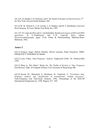[A1.1] E. R. Kandel, J. H. Schwartz, and T. M. Jessell, Principles of Neural Science, 3rd
ed. New York: Elsevier/North-Holland, 1991.

[A1.2] W. W. Orrison Jr., J. D. Lewine, J. A. Sanders, and M. F. Hartshorne, Functions
Brain Imaging. St Louis: Mosby-Year Book, Inc, 1995.

[A1.3] F. H. Lopes da Silva and A. van Rotterdam. Biophysical aspects of EEG and MEG
generation.    In    E. Niedermeyer     and     F. H.   Lopes da      Silva,   editors,
Electroencephalography, pages 15-26. Urban & Schwarzenberg, München-Wien-
Baltimore, 1982.


Annex 2
[A2.1] François Auger, Patrick Flandrin, Olivier Lemoine, Paulo Gonçalvès. TIME-
FREQUENCY TOOLBOX for Matlab.

[A2.2] Leon Cohen, Time-Frequency Analysis. Englewood Cliffs, NJ: Prentice-Hall,
1995.

[A2.3] Ming Li, Wei Zhao*, Weijia Jia. The Profile of Kernels in Time Frequency
Distributions. Dept. of Computer Science, City University of Hong Kong, HK


[A2.4] Kozek, W.; Hlawatsch, F.; Kirchauer, H.; Trautwein, U. “Correlative time-
frequency analysis and classification of nonstationary random processes”.
Time-Frequency and Time-Scale Analysis, 1994., Proceedings of the IEEE-SP
International Symposium on , 1994. Page(s): 417 –420




                                            72
 