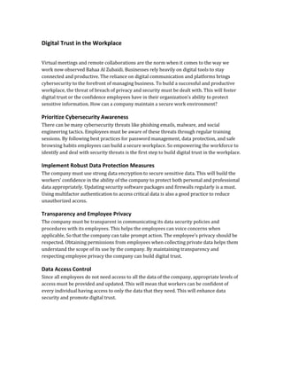 Digital Trust in the Workplace
Virtual meetings and remote collaborations are the norm when it comes to the way we
work now observed Bahaa Al Zubaidi. Businesses rely heavily on digital tools to stay
connected and productive. The reliance on digital communication and platforms brings
cybersecurity to the forefront of managing business. To build a successful and productive
workplace, the threat of breach of privacy and security must be dealt with. This will foster
digital trust or the confidence employees have in their organization's ability to protect
sensitive information. How can a company maintain a secure work environment?
Prioritize Cybersecurity Awareness
There can be many cybersecurity threats like phishing emails, malware, and social
engineering tactics. Employees must be aware of these threats through regular training
sessions. By following best practices for password management, data protection, and safe
browsing habits employees can build a secure workplace. So empowering the workforce to
identify and deal with security threats is the first step to build digital trust in the workplace.
Implement Robust Data Protection Measures
The company must use strong data encryption to secure sensitive data. This will build the
workers’ confidence in the ability of the company to protect both personal and professional
data appropriately. Updating security software packages and firewalls regularly is a must.
Using multifactor authentication to access critical data is also a good practice to reduce
unauthorized access.
Transparency and Employee Privacy
The company must be transparent in communicating its data security policies and
procedures with its employees. This helps the employees can voice concerns when
applicable, So that the company can take prompt action. The employee's privacy should be
respected. Obtaining permissions from employees when collecting private data helps them
understand the scope of its use by the company. By maintaining transparency and
respecting employee privacy the company can build digital trust.
Data Access Control
Since all employees do not need access to all the data of the company, appropriate levels of
access must be provided and updated. This will mean that workers can be confident of
every individual having access to only the data that they need. This will enhance data
security and promote digital trust.
 