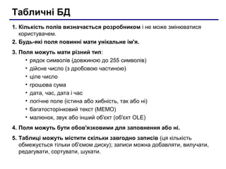 Табличні БД
1. Кількість полів визначається розробником і не може змінюватися
користувачем.
2. Будь-які поля повинні мати унікальне ім'я.
3. Поля можуть мати різний тип:
• рядок символів (довжиною до 255 символів)
• дійсне число (з дробовою частиною)
• ціле число
• грошова сума
• дата, час, дата і час
• логічне поле (істина або хибність, так або ні)
• багатосторінковий текст (МЕМО)
• малюнок, звук або інший об'єкт (об'єкт OLE)
4. Поля можуть бути обов'язковими для заповнення або ні.
5. Таблиці можуть містити скільки завгодно записів (ця кількість
обмежується тільки об'ємом диску); записи можна добавляти, вилучати,
редагувати, сортувати, шукати.
 