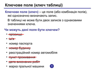 Ключове поле (ключ таблиці)
Ключове поле (ключ) – це поле (або комбінація полів),
які однозначно визначають запис.
В таблиці не може бути двох записів з однаковими
значеннями ключа.
Чи можуть дані поля бути ключем?
• прізвище
• ім'я
• номер паспорта
• номер будинку
• реєстраційний номер автомобіля
• пункт проживання
• дата виконаних робіт
• марка пральної машини ?
 