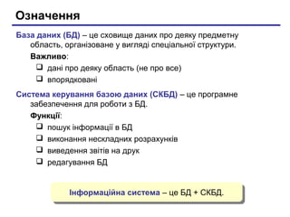 Означення
База даних (БД) – це сховище даних про деяку предметну
область, організоване у вигляді спеціальної структури.
Важливо:
 дані про деяку область (не про все)
 впорядковані
Система керування базою даних (СКБД) – це програмне
забезпечення для роботи з БД.
Функції:
 пошук інформації в БД
 виконання нескладних розрахунків
 виведення звітів на друк
 редагування БД
Інформаційна система – це БД + СКБД.Інформаційна система – це БД + СКБД.
 