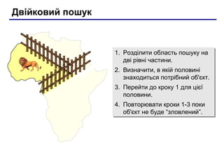 Двійковий пошук
1. Розділити область пошуку на
дві рівні частини.
2. Визначити, в якій половині
знаходиться потрібний об'єкт.
3. Перейти до кроку 1 для цієї
половини.
4. Повторювати кроки 1-3 поки
об'єкт не буде “зловлений”.
1. Розділити область пошуку на
дві рівні частини.
2. Визначити, в якій половині
знаходиться потрібний об'єкт.
3. Перейти до кроку 1 для цієї
половини.
4. Повторювати кроки 1-3 поки
об'єкт не буде “зловлений”.
 