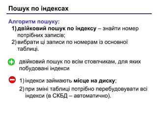 Пошук по індексах
Алгоритм пошуку:
1) двійковий пошук по індексу – знайти номер
потрібних записів;
2) вибрати ці записи по номерам із основної
таблиці.
1) індекси займають місце на диску;
2) при зміні таблиці потрібно перебудовувати всі
індекси (в СКБД – автоматично).
двійковий пошук по всім стовпчикам, для яких
побудовані індекси
 