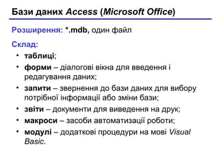 Бази даних Access (Microsoft Office)
Розширення: *.mdb, один файл
Склад:
• таблиці;
• форми – діалогові вікна для введення і
редагування даних;
• запити – звернення до бази даних для вибору
потрібної інформації або зміни бази;
• звіти – документи для виведення на друк;
• макроси – засоби автоматизації роботи;
• модулі – додаткові процедури на мові Visual
Basic.
 