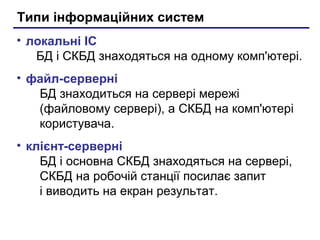 Типи інформаційних систем
• локальні ІС
БД і СКБД знаходяться на одному комп'ютері.
• файл-серверні
БД знаходиться на сервері мережі
(файловому сервері), а СКБД на комп'ютері
користувача.
• клієнт-серверні
БД і основна СКБД знаходяться на сервері,
СКБД на робочій станції посилає запит
і виводить на екран результат.
 