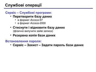 Службові операції
Сервіс – Службові програми:
• Перетворити базу даних
• в формат Access-97
• в формат Access-2000
• Стиснути і відновити базу даних
(фізично вилучити зайві записи)
• Резервна копія бази даних
Встановлення пароля:
• Сервіс – Захист – Задати пароль бази даних
 