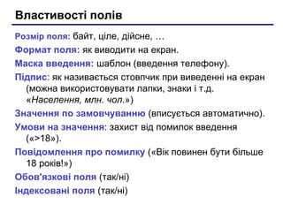 Властивості полів
Розмір поля: байт, ціле, дійсне, …
Формат поля: як виводити на екран.
Маска введення: шаблон (введення телефону).
Підпис: як називається стовпчик при виведенні на екран
(можна використовувати лапки, знаки і т.д.
«Населення, млн. чол.»)
Значення по замовчуванню (вписується автоматично).
Умови на значення: захист від помилок введення
(«>18»).
Повідомлення про помилку («Вік повинен бути більше
18 років!»)
Обов'язкові поля (так/ні)
Індексовані поля (так/ні)
 