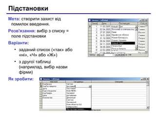 Підстановки
Мета: створити захист від
помилок введення.
Розв'язання: вибір з списку =
поле підстановки
Варіанти:
• заданий список («так» або
«ні», «Ч» або «Ж»)
• з другої таблиці
(наприклад, вибір назви
фірми)
Як зробити:
 