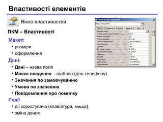 Властивості елементів
Вікно властивостей
Макет:
• розміри
• оформлення
Дані:
• Дані – назва поля
• Маска введення – шаблон (для телефону)
• Значення по замовчуванню
• Умова по значенню
• Повідомлення про помилку
Події
• дії користувача (клавіатура, миша)
• зміна даних
ПКМ – Властивості
 
