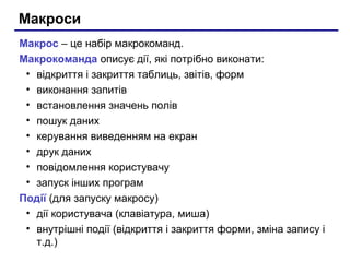 Макроси
Макрос – це набір макрокоманд.
Макрокоманда описує дії, які потрібно виконати:
• відкриття і закриття таблиць, звітів, форм
• виконання запитів
• встановлення значень полів
• пошук даних
• керування виведенням на екран
• друк даних
• повідомлення користувачу
• запуск інших програм
Події (для запуску макросу)
• дії користувача (клавіатура, миша)
• внутрішні події (відкриття і закриття форми, зміна запису і
т.д.)
 