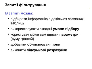 Запит і фільтрування
В запиті можна:
• відбирати інформацію з декількох зв'язаних
таблиць
• використовувати складні умови відбору
• користувач може сам ввести параметри
(суму грошей)
• добавити обчислювані поля
• виконати підсумкові розрахунки
 