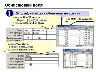 Всі дані, які можна обчислити не повинні
зберігатися в таблиці
Всі дані, які можна обчислити не повинні
зберігатися в таблиці
!!
Обчислювані поля
• ввести Ціна*Кількість
Вираз1: [Ціна]*[Кількість]
• замінити Вираз1 на Сума
• ввести Ціна*Кількість
Вираз1: [Ціна]*[Кількість]
• замінити Вираз1 на Сума
• ввести Year(Дата)
Вираз1: Year([Дата])
• замінити Вираз1 на Рік
• ввести Year(Дата)
Вираз1: Year([Дата])
• замінити Вираз1 на Рік
або ПКМ - Побудуватиабо ПКМ - Побудувати
 
