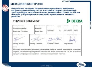 МЕТОДИКИ КОНТРОЛЯ
Разработана методика полуавтоматизированного измерения
профиля донной поверхности кольцевых сварных соединений
трубопроводов питательной воды диаметром от 159 мм до 426 мм
методом ультразвукового контроля с применением антенных
решёток

(с) ООО НПЦ «Эхо+»

11

 