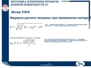 МЕТОДИКА ИЗМЕРЕНИЯ ПРОФИЛЯ
ДОННОЙ ПОВЕРХНОСТИ СС

Метод TOFD

Формула расчета толщины при применении метода T

где t – время пролета для донного сигнала в мкс, S – половина
расстояния между точками ввода, H – номинальная толщина НО, с –
скорость звука продольной УЗ волны в ОК.

13

(с) ООО НПЦ «Эхо+»

 