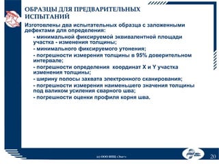 ОБРАЗЦЫ ДЛЯ ПРЕДВАРИТЕЛЬНЫХ
ИСПЫТАНИЙ
Изготовлены два испытательных образца с заложенными
дефектами для определения:
- минимальной фиксируемой эквивалентной площади
участка - изменения толщины;
- минимального фиксируемого утонения;
- погрешности измерения толщины в 95% доверительном
интервале;
- погрешности определения координат Х и Y участка
изменения толщины;
- ширину полосы захвата электронного сканирования;
- погрешности измерения наименьшего значения толщины
под валиком усиления сварного шва;
- погрешности оценки профиля корня шва.

(с) ООО НПЦ «Эхо+»

20

 
