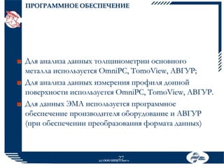 ПРОГРАММНОЕ ОБЕСПЕЧЕНИЕ







Для анализа данных толщинометрии основного
металла используется OmniPC, TomoView, АВГУР;
Для анализа данных измерения профиля донной
поверхности используется OmniPC, TomoView, АВГУР.
Для данных ЭМА используется программное
обеспечение производителя оборудование и АВГУР
(при обеспечении преобразования формата данных)

27

(с) ООО НПЦ «Эхо+»

 