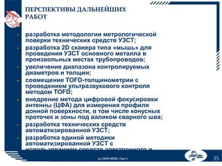 ПЕРСПЕКТИВЫ ДАЛЬНЕЙШИХ
РАБОТ
•
•

•
•

•

•
•

разработка методологии метрологической
поверки технических средств УЗСТ;
разработка 2D сканера типа «мышь» для
проведения УЗСТ основного металла в
произвольных местах трубопроводов;
увеличение диапазона контролируемых
диаметров и толщин;
совмещение TOFD-толщинометрии с
проведением ультразвукового контроля
методом TOFD;
внедрение метода цифровой фокусировки
антенны (ЦФА) для измерения профиля
донной поверхности, в том числе конусных
проточек и зоны под валиком сварного шва;
разработка технических средств
автоматизированной УЗСТ;
разработка единой методики
автоматизированной УЗCТ с
использованием средств электронного и
механического сканирования. «Эхо+»
(с) ООО НПЦ

35

 