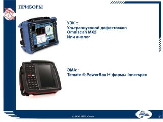 ПРИБОРЫ
УЗК ::
Ультразвуковой дефектоскоп
Omniscan MX2
Или аналог

ЭМА::
Temate ® PowerBox H фирмы Innerspec

(с) ООО НПЦ «Эхо+»

8

 