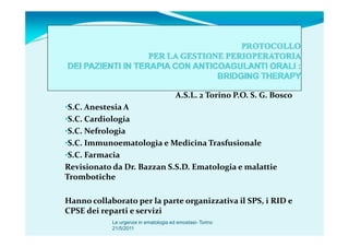 A.S.L. 2 Torino P.O. S. G. Bosco
•S.C. Anestesia A
•S.C. Cardiologia
•S.C. Nefrologia
•S.C. Immunoematologia e Medicina Trasfusionale
•S.C. Farmacia
Revisionato da Dr. Bazzan S.S.D. Ematologia e malattie
Trombotiche

Hanno collaborato per la parte organizzativa il SPS, i RID e
CPSE dei reparti e servizi
            Le urgenze in ematologia ed emostasi- Torino
            21/5/2011
 