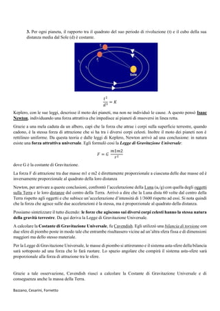 Bazzano, Cesarini, Fornetto
3. Per ogni pianeta, il rapporto tra il quadrato del suo periodo di rivoluzione (t) e il cubo della sua
distanza media dal Sole (d) è costante.
𝑡2
𝑑3
= 𝐾
Keplero, con le sue leggi, descrisse il moto dei pianeti, ma non ne individuò le cause. A questo pensò Isaac
Newton, individuando una forza attrattiva che impedisce ai pianeti di muoversi in linea retta.
Grazie a una mela caduta da un albero, capì che la forza che attrae i corpi sulla superficie terrestre, quando
cadono, è la stessa forza di attrazione che si ha tra i diversi corpi celesti. Inoltre il moto dei pianeti non è
rettilineo uniforme. Da questa teoria e dalle leggi di Keplero, Newton arrivò ad una conclusione: in natura
esiste una forza attrattiva universale. Egli formulò così la Legge di Gravitazione Universale:
𝐹 = 𝐺
𝑚1𝑚2
𝑟2
dove G è la costante di Gravitazione.
La forza F di attrazione tra due masse m1 e m2 è direttamente proporzionale a ciascuna delle due masse ed è
inversamente proporzionale al quadrato della loro distanza
Newton, per arrivare a queste conclusioni, confrontò l’accelerazione della Luna (ac/g) con quella degli oggetti
sulla Terra e le loro distanze dal centro della Terra. Arrivò a dire che la Luna dista 60 volte dal centro della
Terra rispetto agli oggetti e che subisce un’accelerazione d’intensità di 1/3600 rispetto ad essi. Si nota quindi
che la forza che agisce sulle due accelerazioni è la stessa, ma è proporzionale al quadrato della distanza.
Possiamo sintetizzare il tutto dicendo: le forze che agiscono sui diversi corpi celesti hanno la stessa natura
della gravità terrestre. Da qui deriva la Legge di Gravitazione Universale.
A calcolare la Costante di Gravitazione Universale, fu Cavendish. Egli utilizzò una bilancia di torsione con
due sfere di piombo poste in modo tale che entrambe risultassero vicine ad un’altra sfera fissa e di dimensioni
maggiori ma dello stesso materiale.
Per la Legge di Gravitazione Universale, le masse di piombo si attireranno e il sistema asta-sfere della bilancia
sarà sottoposto ad una forza che lo farà ruotare. Lo spazio angolare che compirà il sistema asta-sfere sarà
proporzionale alla forza di attrazione tra le sfere.
Grazie a tale osservazione, Cavendish riuscì a calcolare la Costante di Gravitazione Universale e di
conseguenza anche la massa della Terra.
 