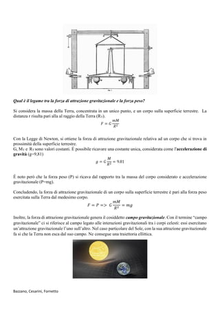Bazzano, Cesarini, Fornetto
Qual è il legame tra la forza di attrazione gravitazionale e la forza peso?
Si considera la massa della Terra, concentrata in un unico punto, e un corpo sulla superficie terrestre. La
distanza r risulta pari alla al raggio della Terra (RT).
𝐹 = 𝐺
𝑚𝑀
𝑅2
Con la Legge di Newton, si ottiene la forza di attrazione gravitazionale relativa ad un corpo che si trova in
prossimità della superficie terrestre.
G, MT e RT sono valori costanti. É possibile ricavare una costante unica, considerata come l'accelerazione di
gravità (g=9,81)
𝑔 = 𝐺
𝑀
𝑅2
= 9.81
É noto però che la forza peso (P) si ricava dal rapporto tra la massa del corpo considerato e accelerazione
gravitazionale (P=mg).
Concludendo, la forza di attrazione gravitazionale di un corpo sulla superficie terrestre è pari alla forza peso
esercitata sulla Terra dal medesimo corpo.
𝐹 = 𝑃 => 𝐺
𝑚𝑀
𝑅2
= 𝑚𝑔
Inoltre, la forza di attrazione gravitazionale genera il cosiddetto campo gravitazionale. Con il termine “campo
gravitazionale” ci si riferisce al campo legato alle interazioni gravitazionali tra i corpi celesti: essi esercitano
un’attrazione gravitazionale l’uno sull’altro. Nel caso particolare del Sole, con la sua attrazione gravitazionale
fa si che la Terra non esca dal suo campo. Ne consegue una traiettoria ellittica.
 