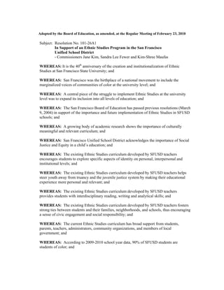 Adopted by the Board of Education, as amended, at the Regular Meeting of February 23, 2010

Subject: Resolution No. 101-26A1
         In Support of an Ethnic Studies Program in the San Francisco
         Unified School District
         - Commissioners Jane Kim, Sandra Lee Fewer and Kim-Shree Maufas

WHEREAS: It is the 40th anniversary of the creation and institutionalization of Ethnic
Studies at San Francisco State University; and

WHEREAS: San Francisco was the birthplace of a national movement to include the
marginalized voices of communities of color at the university level; and

WHEREAS: A central piece of the struggle to implement Ethnic Studies at the university
level was to expand its inclusion into all levels of education; and

WHEREAS: The San Francisco Board of Education has passed previous resolutions (March
9, 2004) in support of the importance and future implementation of Ethnic Studies in SFUSD
schools; and

WHEREAS: A growing body of academic research shows the importance of culturally
meaningful and relevant curriculum; and

WHEREAS: San Francisco Unified School District acknowledges the importance of Social
Justice and Equity in a child’s education; and

WHEREAS: The existing Ethnic Studies curriculum developed by SFUSD teachers
encourages students to explore specific aspects of identity on personal, interpersonal and
institutional levels; and

WHEREAS: The existing Ethnic Studies curriculum developed by SFUSD teachers helps
steer youth away from truancy and the juvenile justice system by making their educational
experience more personal and relevant; and

WHEREAS: The existing Ethnic Studies curriculum developed by SFUSD teachers
provides students with interdisciplinary reading, writing and analytical skills; and

WHEREAS: The existing Ethnic Studies curriculum developed by SFUSD teachers fosters
strong ties between students and their families, neighborhoods, and schools, thus encouraging
a sense of civic engagement and social responsibility; and

WHEREAS: The current Ethnic Studies curriculum has broad support from students,
parents, teachers, administrators, community organizations, and members of local
government; and

WHEREAS: According to 2009-2010 school year data, 90% of SFUSD students are
students of color; and
 