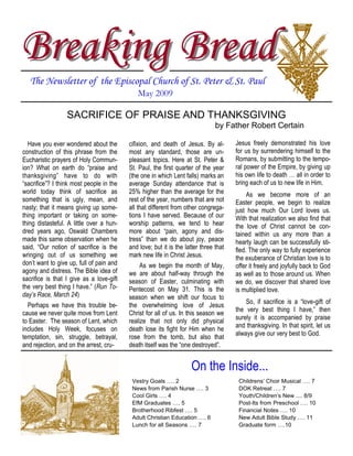 Breaking Bread
   The Newsletter of the Episcopal Church of St. Peter & St. Paul
                                             May 2009

                  SACRIFICE OF PRAISE AND THANKSGIVING
                                                                               by Father Robert Certain

  Have you ever wondered about the        cifixion, and death of Jesus. By al-        Jesus freely demonstrated his love
construction of this phrase from the      most any standard, those are un-            for us by surrendering himself to the
Eucharistic prayers of Holy Commun-       pleasant topics. Here at St. Peter &        Romans, by submitting to the tempo-
ion? What on earth do “praise and         St. Paul, the first quarter of the year     ral power of the Empire, by giving up
thanksgiving” have to do with             (the one in which Lent falls) marks an      his own life to death … all in order to
“sacrifice”? I think most people in the   average Sunday attendance that is           bring each of us to new life in Him.
world today think of sacrifice as         25% higher than the average for the              As we become more of an
something that is ugly, mean, and         rest of the year, numbers that are not      Easter people, we begin to realize
nasty; that it means giving up some-      all that different from other congrega-     just how much Our Lord loves us.
thing important or taking on some-        tions I have served. Because of our         With that realization we also find that
thing distasteful. A little over a hun-   worship patterns, we tend to hear           the love of Christ cannot be con-
dred years ago, Oswald Chambers           more about “pain, agony and dis-            tained within us any more than a
made this same observation when he        tress” than we do about joy, peace          hearty laugh can be successfully sti-
said, “Our notion of sacrifice is the     and love; but it is the latter three that   fled. The only way to fully experience
wringing out of us something we           mark new life in Christ Jesus.              the exuberance of Christian love is to
don’t want to give up, full of pain and        As we begin the month of May,          offer it freely and joyfully back to God
agony and distress. The Bible idea of     we are about half-way through the           as well as to those around us. When
sacrifice is that I give as a love-gift   season of Easter, culminating with          we do, we discover that shared love
the very best thing I have.” (Run To-     Pentecost on May 31. This is the            is multiplied love.
day’s Race, March 24)                     season when we shift our focus to
                                                                                          So, if sacrifice is a “love-gift of
  Perhaps we have this trouble be-        the overwhelming love of Jesus
                                                                                      the very best thing I have,” then
cause we never quite move from Lent       Christ for all of us. In this season we
                                                                                      surely it is accompanied by praise
to Easter. The season of Lent, which      realize that not only did physical
                                                                                      and thanksgiving. In that spirit, let us
includes Holy Week, focuses on            death lose its fight for Him when he
                                                                                      always give our very best to God.
temptation, sin, struggle, betrayal,      rose from the tomb, but also that
and rejection, and on the arrest, cru-    death itself was the “one destroyed”.


                                                                    On the Inside...
                                           Vestry Goals …. 2                           Childrens’ Choir Musical …. 7
                                           News from Parish Nurse …. 3                 DOK Retreat …. 7
                                           Cool Girls …. 4                             Youth/Children’s New .... 8/9
                                           EfM Graduates …. 5                          Post-Its from Preschool …. 10
                                           Brotherhood Ribfest …. 5                    Financial Notes …. 10
                                           Adult Christian Education …. 6              New Adult Bible Study …. 11
                                           Lunch for all Seasons …. 7                  Graduate form ….10
 