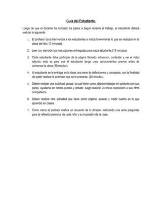 Guía del Estudiante.
Luego de que el docente ha indicado los pasos a seguir durante el trabajo, el estudiante deberá
realizar lo siguiente:

   1. El profesor da la bienvenida a los estudiantes e indica brevemente lo que se realizará en la
       clase del día (10 minutos).

   2. Leer con atención las instrucciones entregadas para cada estudiante.(15 minutos).

   3. Cada estudiante debe participar de la página llamada activación, contestar y ver el video
      adjunto, esto es para que el estudiante tenga unos conocimientos previos antes de
      comenzar la clase.(15minutos).

   4. Al estudiante se le entrega en la clase una serie de definiciones y conceptos, con la finalidad
      de poder realizar la actividad que se le presenta. (20 minutos).

   5. Deben realizar una actividad grupal, la cual tiene como objetivo trabajar en conjunto con sus
       pares, ayudarse en ciertos puntos y debatir, luego realizar un breve exposición a sus otros
       compañeros.

   6. Deben realizar otra actividad que tiene como objetivo evaluar y medir cuánto es lo que
      aprendió en clases.

   7. Como cierre el profesor realiza un recuento de lo dictado, realizando una serie preguntas
       para la reflexión personal de cada niño y su impresión de la clase.
 