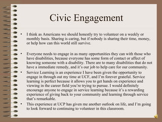 Civic Engagement I think as Americans we should honestly try to volunteer on a weekly or monthly basis. Sharing is caring, but if nobody is sharing their time, money, or help how can this world still survive.  Everyone needs to engage in as many opportunities they can with those who have disabilities, because everyone has some form of contact or affect of knowing someone with a disability. There are to many disabilities that do not have a immediate remedy, and it’s our job to help care for our community. Service Learning is an experience I have been given the opportunity to engage in through out my time at UCF, and I’m forever grateful. Service learning is perfect because it allows you to get hands on experience and viewing in the career field you’re trying to pursue. I would definitely encourage anyone to engage in service learning because it’s a rewarding experience of giving back to your community and learning through service that’s remarkable.  This experience at UCP has given me another outlook on life, and I’m going to look forward to continuing to volunteer in this classroom.  