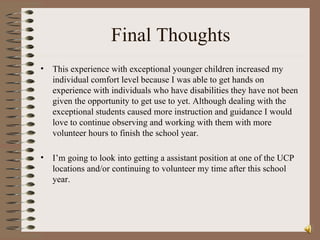 Final Thoughts This experience with exceptional younger children increased my individual comfort level because I was able to get hands on experience with individuals who have disabilities they have not been given the opportunity to get use to yet. Although dealing with the exceptional students caused more instruction and guidance I would love to continue observing and working with them with more volunteer hours to finish the school year.  I’m going to look into getting a assistant position at one of the UCP locations and/or continuing to volunteer my time after this school year.  