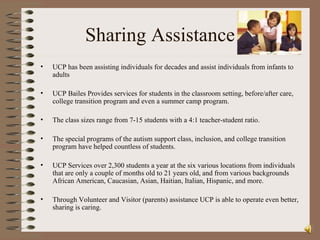 Sharing Assistance UCP has been assisting individuals for decades and assist individuals from infants to adults  UCP Bailes Provides services for students in the classroom setting, before/after care, college transition program and even a summer camp program. The class sizes range from 7-15 students with a 4:1 teacher-student ratio. The special programs of the autism support class, inclusion, and college transition program have helped countless of students. UCP Services over 2,300 students a year at the six various locations from individuals that are only a couple of months old to 21 years old, and from various backgrounds African American, Caucasian, Asian, Haitian, Italian, Hispanic, and more.  Through Volunteer and Visitor (parents) assistance UCP is able to operate even better, sharing is caring. 