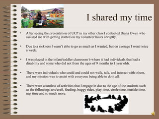 I shared my time After seeing the presentation of UCP in my other class I contacted Diana Owen who assisted me with getting started on my volunteer hours abruptly.  Due to a sickness I wasn’t able to go as much as I wanted, but on average I went twice a week. I was placed in the infant/toddler classroom b where it had individuals that had a disability and some who did not from the ages of 9 months to 1 year olds. There were individuals who could and could not walk, talk, and interact with others, and my mission was to assist with everyone being able to do it all.  There were countless of activities that I engage in due to the age of the students such as the following: arts/craft, feeding, buggy rides, play time, circle time, outside time,  nap time and so much more.  