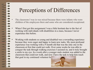 Perceptions of Differences The classroom I was in was mixed because there were infants who were children of the employees there and some who are considered exceptional . When I first got this assignment I was a little hesitant due to the fact of working with individuals with disabilities in a mass, because I never experience this before. Working with students so young and disabled was a rewarding experience because they were eager and happy to learn new tasks. My most profound experience was working with a 9 month old that was the only one in the classroom at first that could not walk. Over some weeks he was able to conquer the task through walking exercises I assisted on, and it truly brought a smile to my eye. In a week after a younger male student was added to the classroom that could not walk, and now I have the task to help him reach that goal in my continued volunteer hours.  