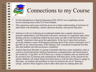 Connections to my Course For the Introduction to Special Education (EEX 2010) I was completing various service learning hours at the UCP East Orlando. This experience and course work has given me a better understanding of inclusion of individuals with disabilities, autistic spectrum disorder, and special education. Inclusion is the act of placing an exceptional student into a regular classroom to promote independency and interaction with peers. Inclusion is a important topic when dealing with any exceptional student because many are able to full function inside a “regular” classroom when given the opportunity. In the text it states that inclusion gives the students a sense of belonging and being apart of the school community (ch. 9 pg.340). In my classroom many of the students were considered exceptional but they also had students who did not possess a disability.  Autistic Spectrum Disorder is a group of disorders that have some similarities when it comes to social interaction, behavior/mannerism, communication, and functioning in the world (ch. 12 pg.430). At UCP there are a variety of students who are autistic and do not know how to function and communicate with their peers. In the classroom the autistic children will snatch things from their peers or will not allow them to engage in their play. As teachers and assistants we have to reinforce the act of “sharing is caring”, and how those negative actions affect their peers by making them sad.  