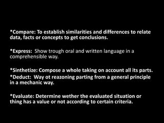 *Compare: To establish similarities and differences to relate
data, facts or concepts to get conclusions.

*Express: Show trough oral and written language in a
comprehensible way.

*Sinthetize: Compose a whole taking on account all its parts.
*Deduct: Way ot reazoning parting from a general principle
in a mechanic way.

*Evaluate: Determine wether the evaluated situation or
thing has a value or not according to certain criteria.
 