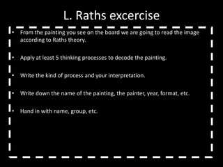 L. Raths excercise
• From the painting you see on the board we are going to read the image
  according to Raths theory.

• Apply at least 5 thinking processes to decode the painting.

• Write the kind of process and your interpretation.

• Write down the name of the painting, the painter, year, format, etc.

• Hand in with name, group, etc.
 