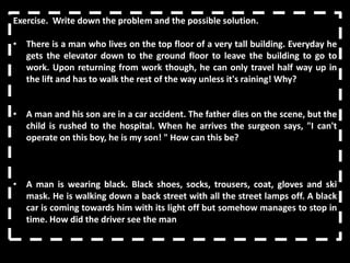 Exercise. Write down the problem and the possible solution.

• There is a man who lives on the top floor of a very tall building. Everyday he
  gets the elevator down to the ground floor to leave the building to go to
  work. Upon returning from work though, he can only travel half way up in
  the lift and has to walk the rest of the way unless it's raining! Why?


• A man and his son are in a car accident. The father dies on the scene, but the
  child is rushed to the hospital. When he arrives the surgeon says, "I can't
  operate on this boy, he is my son! " How can this be?



• A man is wearing black. Black shoes, socks, trousers, coat, gloves and ski
  mask. He is walking down a back street with all the street lamps off. A black
  car is coming towards him with its light off but somehow manages to stop in
  time. How did the driver see the man
 