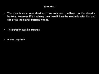 Solutions.

• The man is very, very short and can only reach halfway up the elevator
  buttons. However, if it is raining then he will have his umbrella with him and
  can press the higher buttons with it.


• The surgeon was his mother.


• It was day time.
 