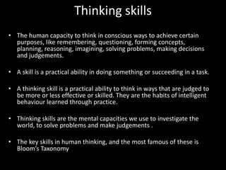 Thinking skills
• The human capacity to think in conscious ways to achieve certain
  purposes, like remembering, questioning, forming concepts,
  planning, reasoning, imagining, solving problems, making decisions
  and judgements.

• A skill is a practical ability in doing something or succeeding in a task.

• A thinking skill is a practical ability to think in ways that are judged to
  be more or less effective or skilled. They are the habits of intelligent
  behaviour learned through practice.

• Thinking skills are the mental capacities we use to investigate the
  world, to solve problems and make judgements .

• The key skills in human thinking, and the most famous of these is
  Bloom’s Taxonomy
 